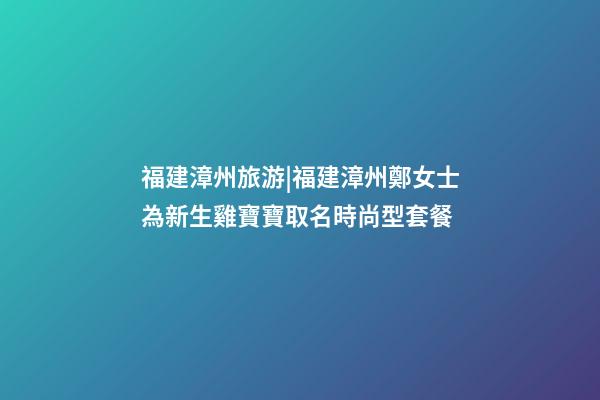 福建漳州旅游|福建漳州鄭女士為新生雞寶寶取名時尚型套餐-第1張-公司起名-玄機派